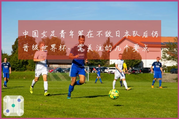 中国女足青年军在不敌日本队后仍晋级世界杯，需关注的几个要点