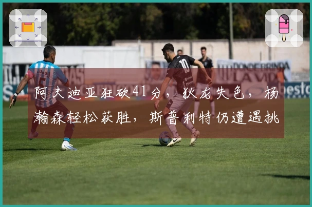 阿夫迪亚狂砍41分，狄龙失色，杨瀚森轻松获胜，斯普利特仍遭遇挑战