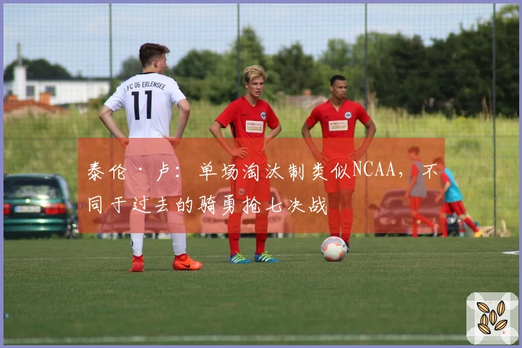 泰伦·卢：单场淘汰制类似NCAA，不同于过去的骑勇抢七决战