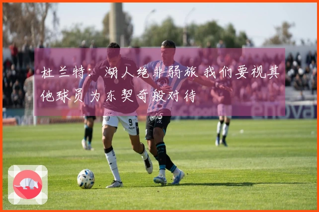 杜兰特：湖人绝非弱旅 我们要视其他球员为东契奇般对待