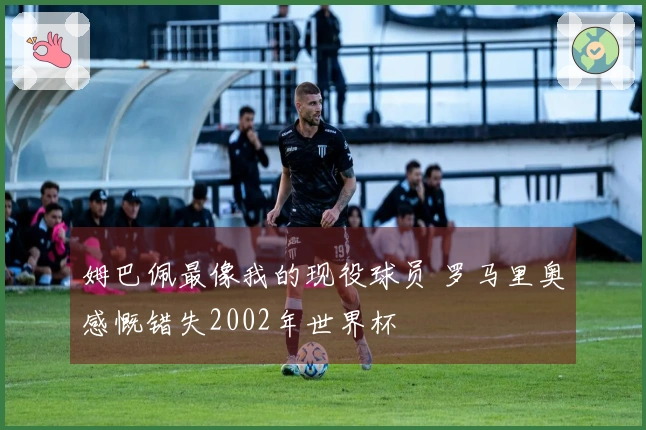 姆巴佩最像我的现役球员 罗马里奥感慨错失2002年世界杯