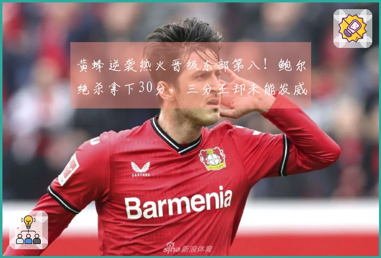 黄蜂逆袭热火晋级东部第八！鲍尔绝杀拿下30分，三分王却未能发威