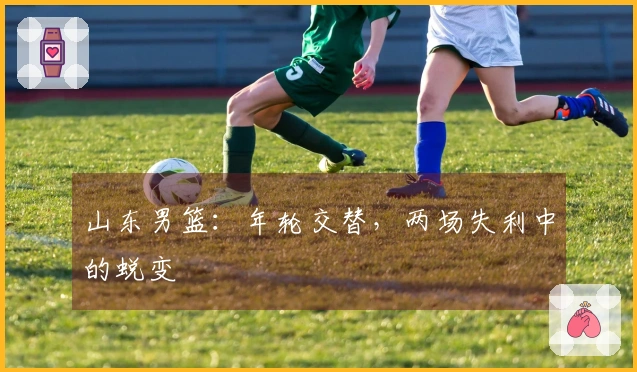 山东男篮：年轮交替，两场失利中的蜕变