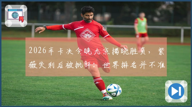 2026辛卡决今晚九点揭晓胜负，紫薇失利后被批评：世界排名并不准确