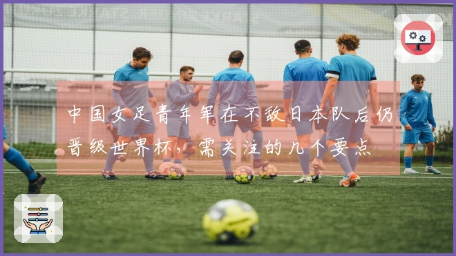 中国女足青年军在不敌日本队后仍晋级世界杯，需关注的几个要点