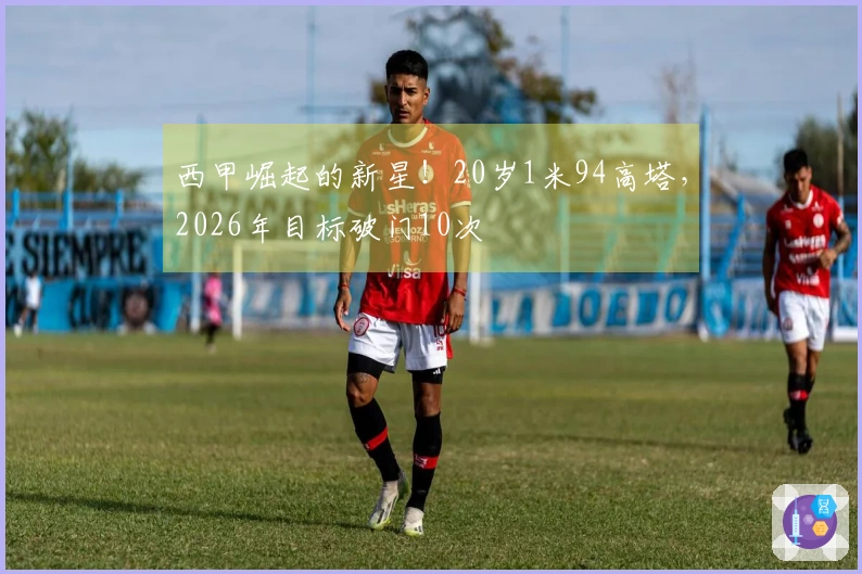 西甲崛起的新星！20岁1米94高塔，2026年目标破门10次