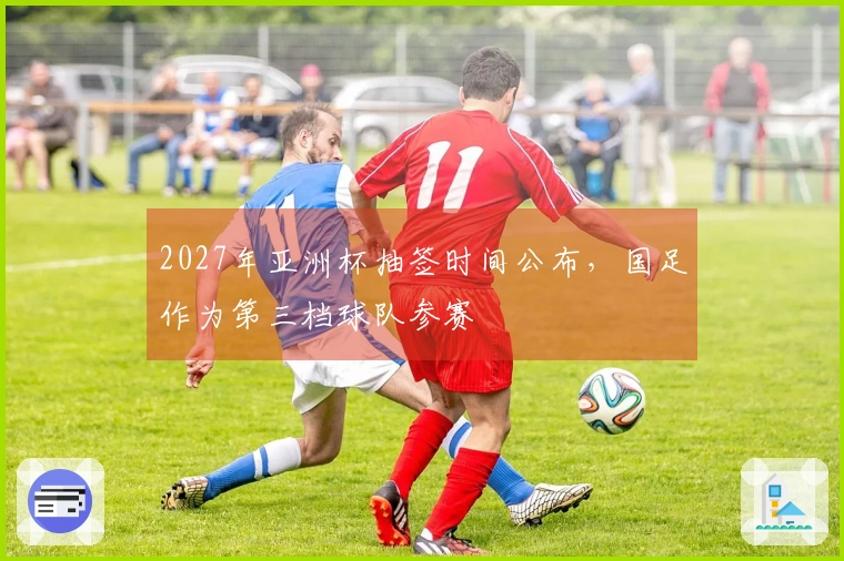 2027年亚洲杯抽签时间公布，国足作为第三档球队参赛
