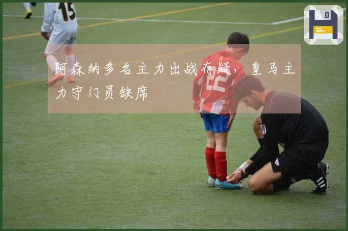 阿森纳多名主力出战存疑，皇马主力守门员缺席