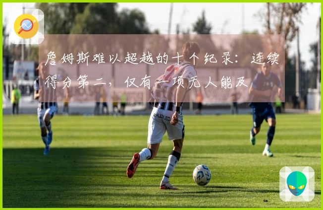 詹姆斯难以超越的十个纪录：连续得分第二，仅有一项无人能及