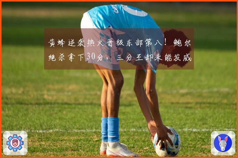 黄蜂逆袭热火晋级东部第八！鲍尔绝杀拿下30分，三分王却未能发威