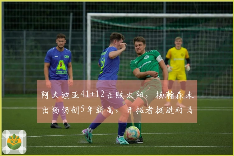 阿夫迪亚41+12击败太阳，杨瀚森未出场仍创5年新高，开拓者挺进对马刺的战斗