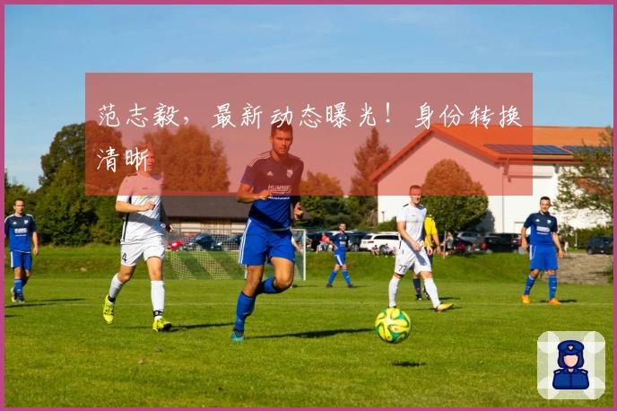 范志毅，最新动态曝光！身份转换清晰↗