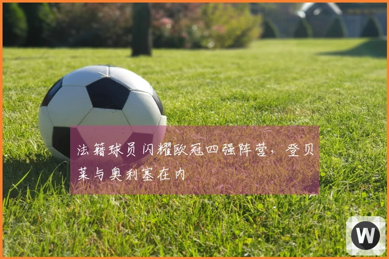 法籍球员闪耀欧冠四强阵营，登贝莱与奥利塞在内