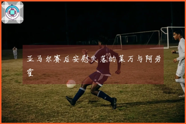亚马尔赛后安慰失落的莱万与阿劳霍