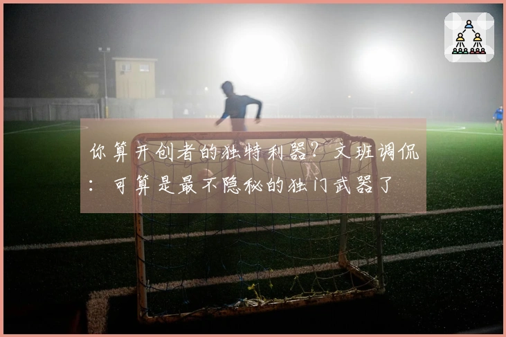 你算开创者的独特利器？文班调侃：可算是最不隐秘的独门武器了