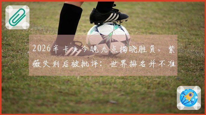 2026辛卡决今晚九点揭晓胜负，紫薇失利后被批评：世界排名并不准确