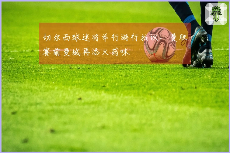 切尔西球迷将举行游行抗议，曼联赛前曼城再添火药味